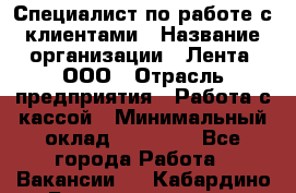 Специалист по работе с клиентами › Название организации ­ Лента, ООО › Отрасль предприятия ­ Работа с кассой › Минимальный оклад ­ 17 000 - Все города Работа » Вакансии   . Кабардино-Балкарская респ.